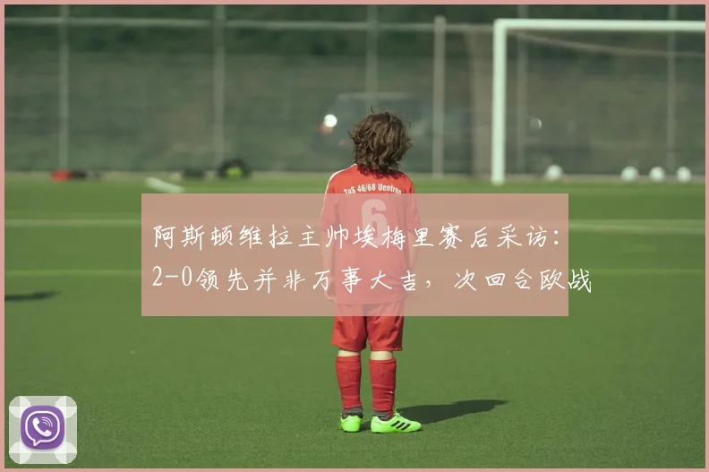 阿斯顿维拉主帅埃梅里赛后采访：2-0领先并非万事大吉，次回合欧战仍需全力以赴，详解其战术思路与球队现状