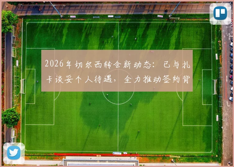 2026年切尔西转会新动态:已与扎卡谈妥个人待遇,全力推动签约背后有何考量?
