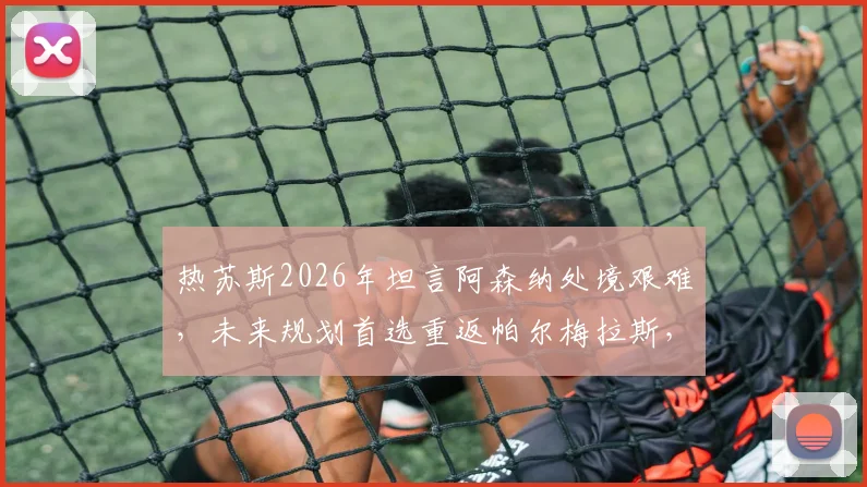 热苏斯2026年坦言阿森纳处境艰难,未来规划首选重返帕尔梅拉斯,其数据与心路历程解读