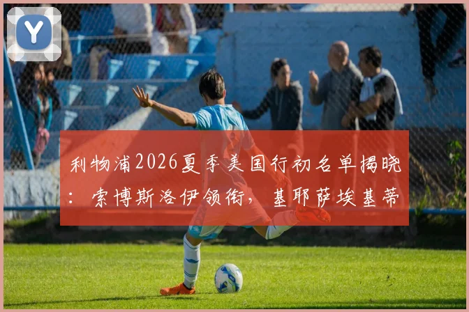 利物浦2026夏季美国行初名单揭晓:索博斯洛伊领衔,基耶萨埃基蒂克在列,新援引热议