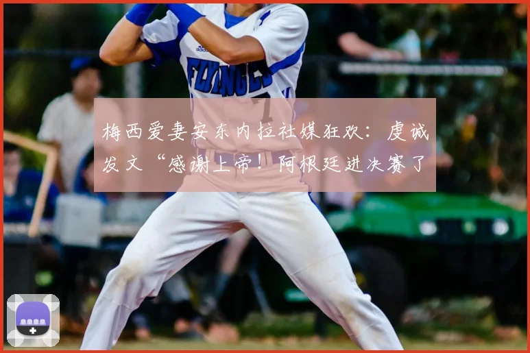 梅西爱妻安东内拉社媒狂欢:虔诚发文“感谢上帝!阿根廷进决赛了”,背后爱情与支持故事