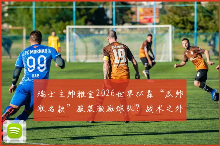 瑞士主帅雅金2026世界杯靠“瓜帅联名款”服装激励球队？战术之外的带队心理学深度解读