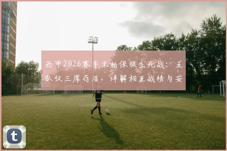 西甲2026赛季末轮保级生死战：五队仅三席存活，详解相互战绩与安全分数
