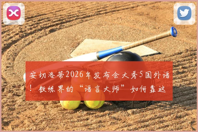 安切洛蒂2026年发布会大秀5国外语！教练界的“语言大师”如何靠这招征服媒体？