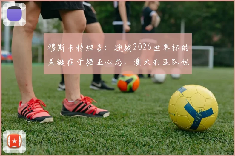 穆斯卡特坦言：迎战2026世界杯的关键在于摆正心态，澳大利亚队优异表现带来哪些启示