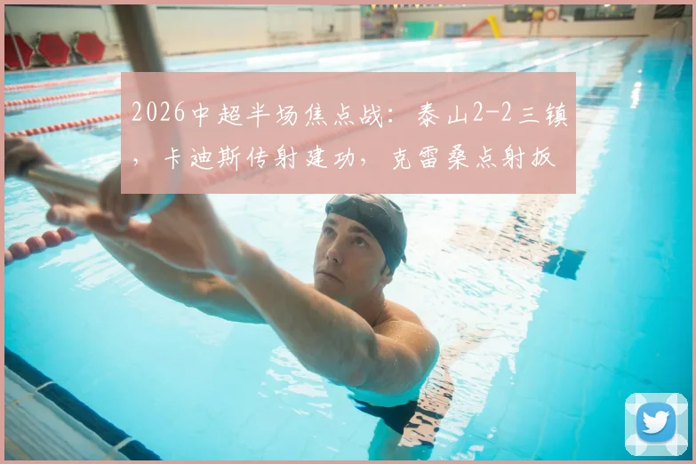 2026中超半场焦点战:泰山2-2三镇,卡迪斯传射建功,克雷桑点射扳平,火药味十足半场回顾