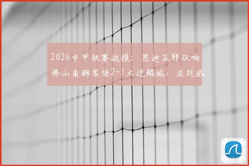 2026中甲联赛战报：恩迪亚耶双响佛山南狮客场2-1大连鲲城，龙廷威破门难救主，附两队近期战绩分析