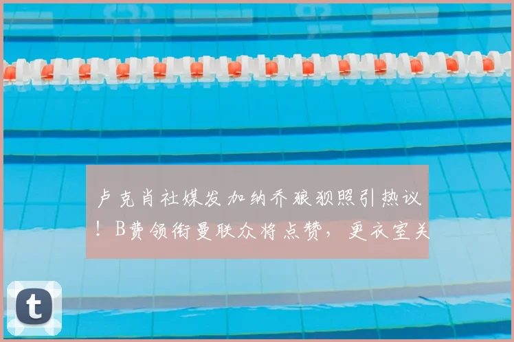 卢克肖社媒发加纳乔狼狈照引热议！B费领衔曼联众将点赞，更衣室关系与年轻球员成长引关注