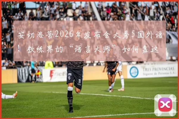 安切洛蒂2026年发布会大秀5国外语!教练界的“语言大师”如何靠这招征服媒体?