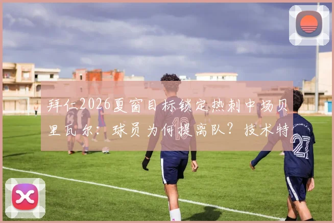 拜仁2026夏窗目标锁定热刺中场贝里瓦尔:球员为何提离队?技术特点与转会费深度解读