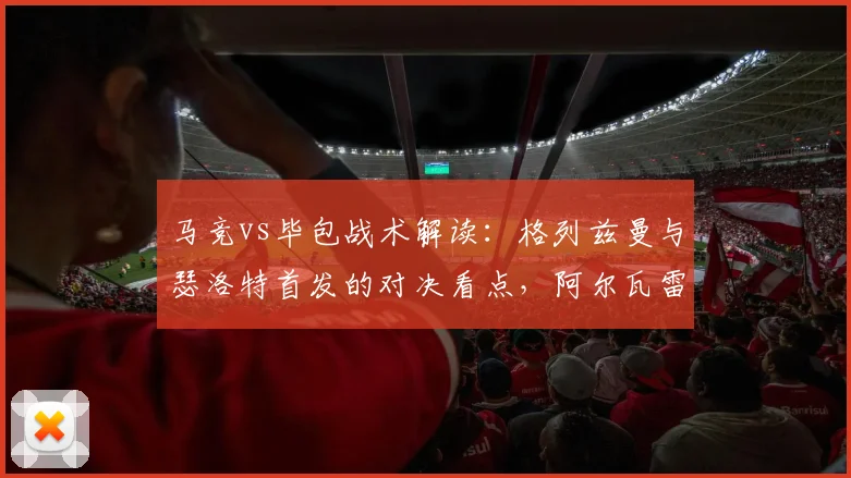 马竞vs毕包战术解读：格列兹曼与瑟洛特首发的对决看点，阿尔瓦雷斯为何替补待命