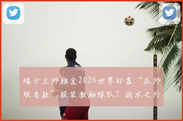 瑞士主帅雅金2026世界杯靠“瓜帅联名款”服装激励球队？战术之外的带队心理学深度解读