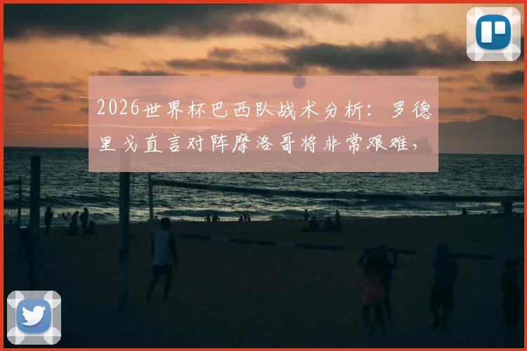 2026世界杯巴西队战术分析：罗德里戈直言对阵摩洛哥将非常艰难，阵容新老平衡成关键胜负手