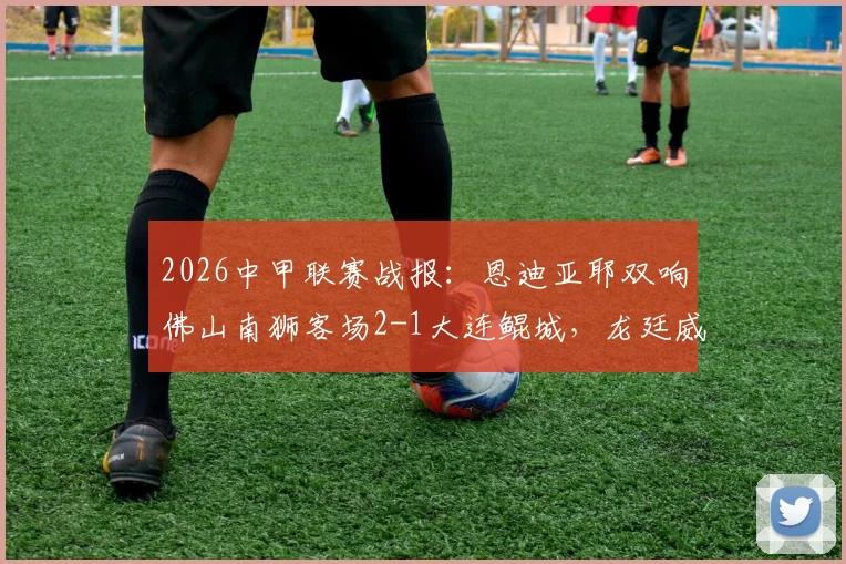 2026中甲联赛战报:恩迪亚耶双响佛山南狮客场2-1大连鲲城,龙廷威破门难救主,附两队近期战绩分析